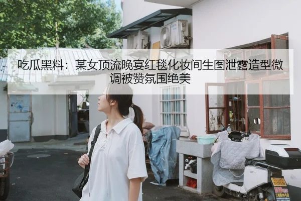 吃瓜黑料：某女顶流晚宴红毯化妆间生图泄露造型微调被赞氛围绝美
